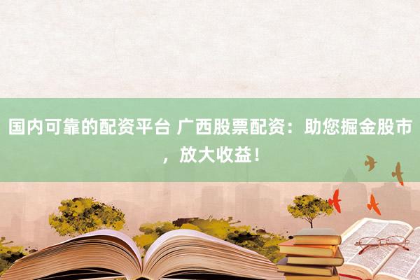 国内可靠的配资平台 广西股票配资：助您掘金股市，放大收益！