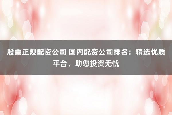 股票正规配资公司 国内配资公司排名：精选优质平台，助您投资无忧