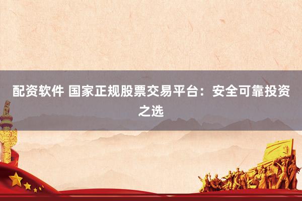 配资软件 国家正规股票交易平台：安全可靠投资之选