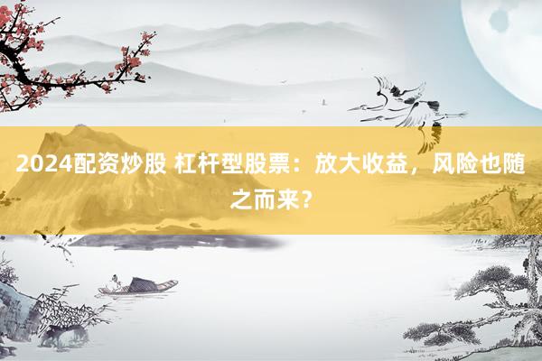 2024配资炒股 杠杆型股票：放大收益，风险也随之而来？