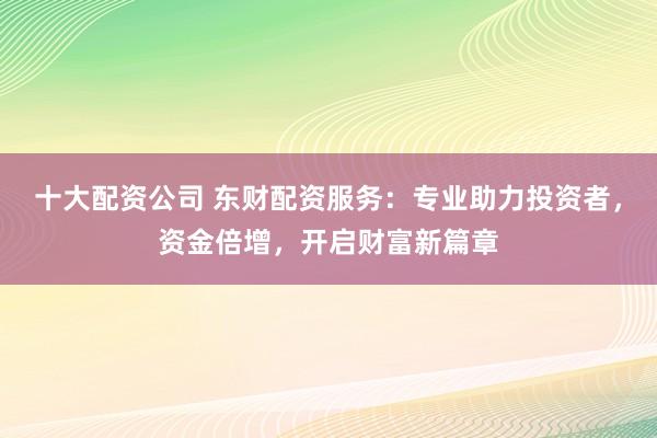 十大配资公司 东财配资服务：专业助力投资者，资金倍增，开启财富新篇章