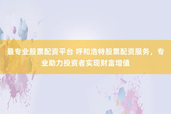最专业股票配资平台 呼和浩特股票配资服务，专业助力投资者实现财富增值