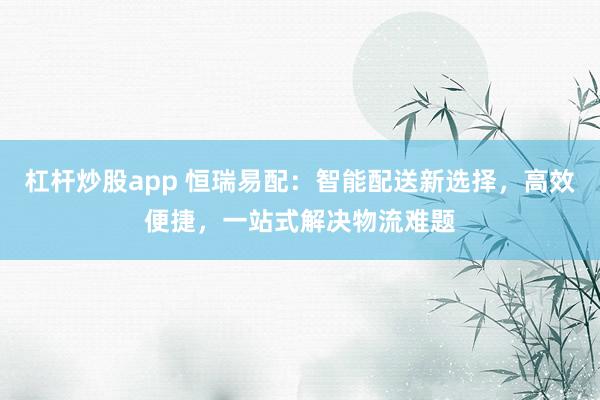杠杆炒股app 恒瑞易配：智能配送新选择，高效便捷，一站式解决物流难题