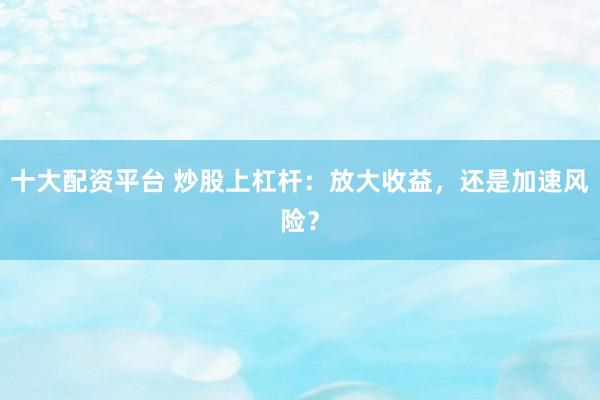 十大配资平台 炒股上杠杆：放大收益，还是加速风险？