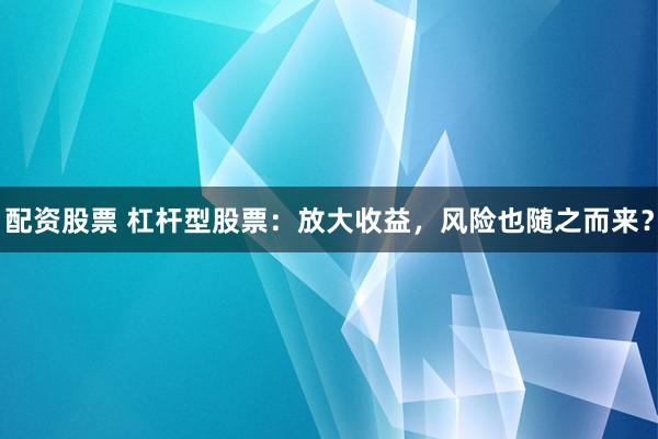 配资股票 杠杆型股票：放大收益，风险也随之而来？