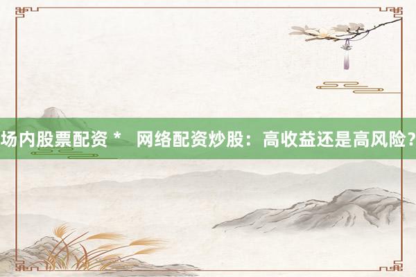 场内股票配资 *   网络配资炒股：高收益还是高风险？
