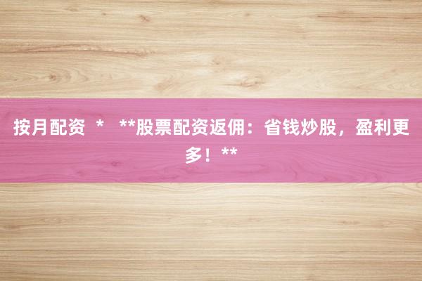 按月配资  *   **股票配资返佣：省钱炒股，盈利更多！**