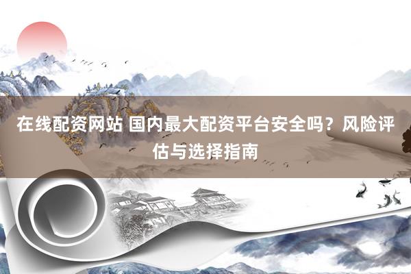 在线配资网站 国内最大配资平台安全吗？风险评估与选择指南