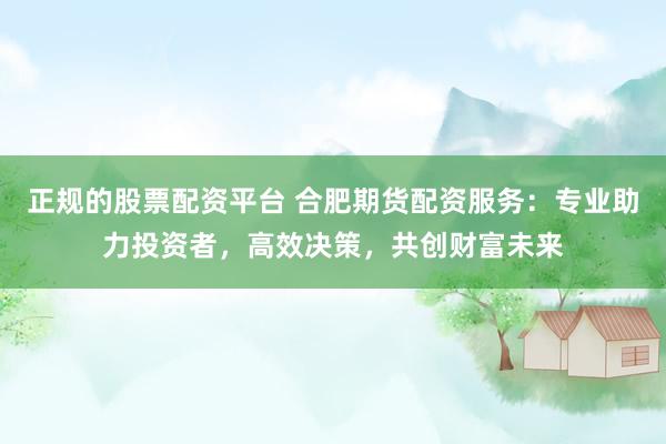 正规的股票配资平台 合肥期货配资服务：专业助力投资者，高效决策，共创财富未来