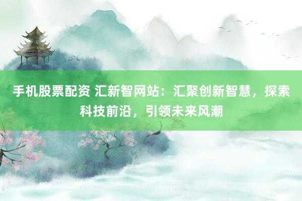 手机股票配资 汇新智网站：汇聚创新智慧，探索科技前沿，引领未来风潮