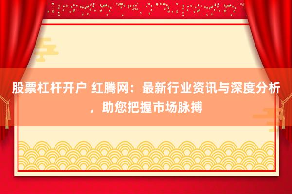 股票杠杆开户 红腾网：最新行业资讯与深度分析，助您把握市场脉搏