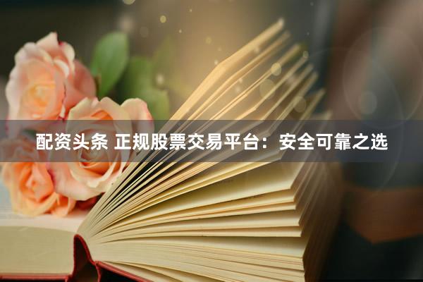 配资头条 正规股票交易平台：安全可靠之选