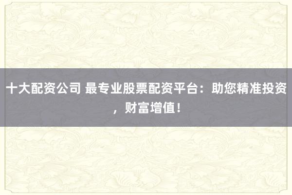 十大配资公司 最专业股票配资平台：助您精准投资，财富增值！