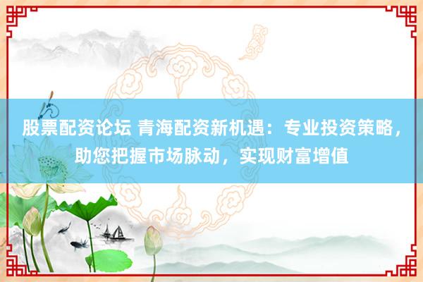 股票配资论坛 青海配资新机遇：专业投资策略，助您把握市场脉动，实现财富增值