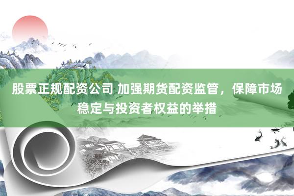 股票正规配资公司 加强期货配资监管，保障市场稳定与投资者权益的举措