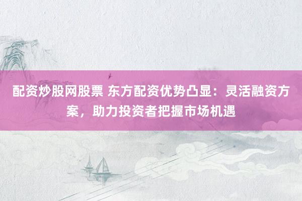 配资炒股网股票 东方配资优势凸显：灵活融资方案，助力投资者把握市场机遇