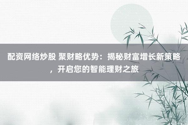 配资网络炒股 聚财略优势：揭秘财富增长新策略，开启您的智能理财之旅
