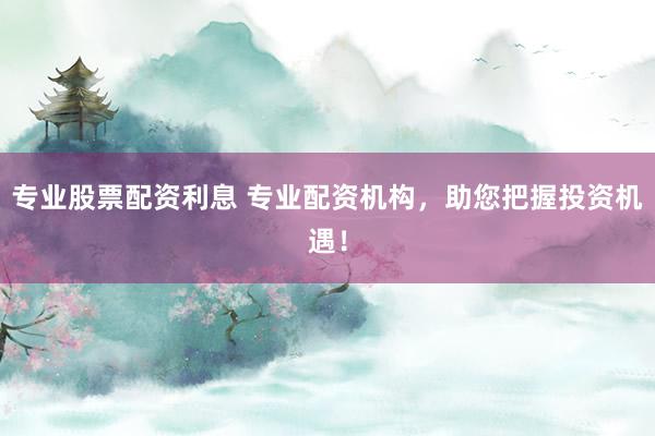 专业股票配资利息 专业配资机构，助您把握投资机遇！