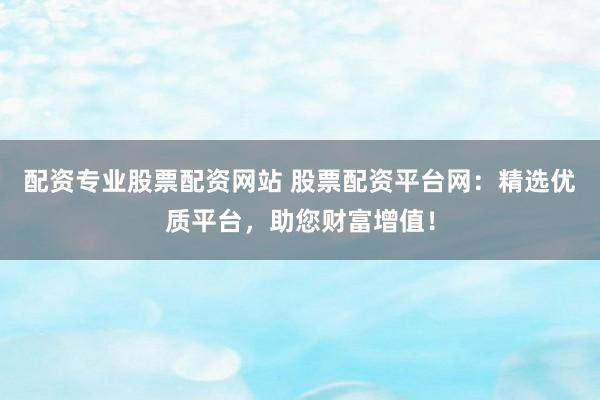 配资专业股票配资网站 股票配资平台网：精选优质平台，助您财富增值！