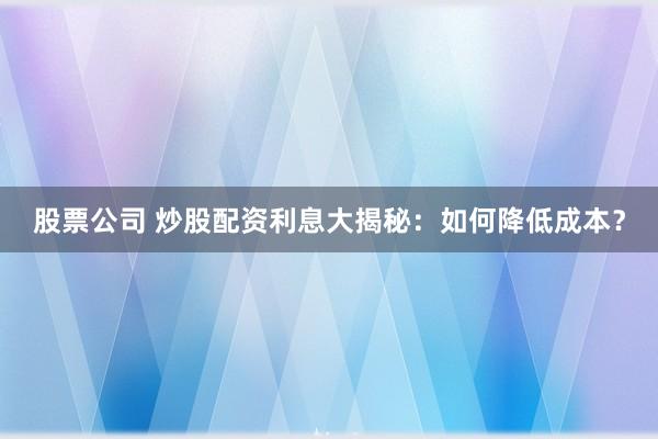 股票公司 炒股配资利息大揭秘：如何降低成本？