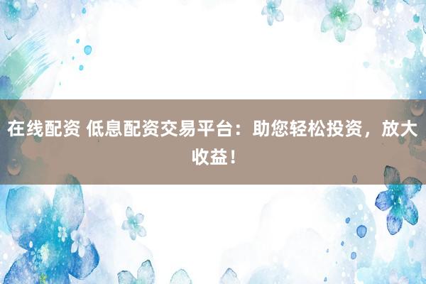 在线配资 低息配资交易平台：助您轻松投资，放大收益！