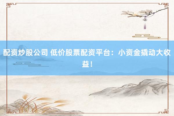 配资炒股公司 低价股票配资平台：小资金撬动大收益！