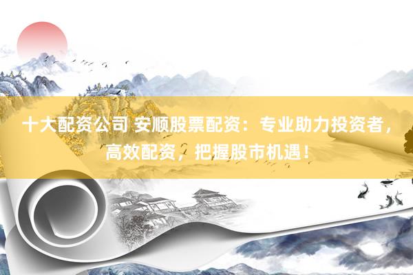 十大配资公司 安顺股票配资：专业助力投资者，高效配资，把握股市机遇！