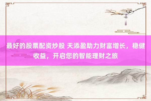最好的股票配资炒股 天添盈助力财富增长，稳健收益，开启您的智能理财之旅