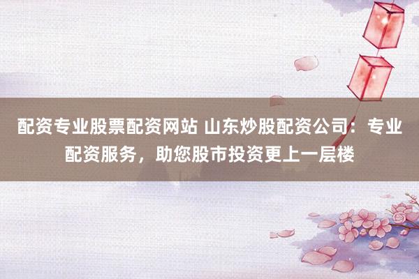 配资专业股票配资网站 山东炒股配资公司：专业配资服务，助您股市投资更上一层楼