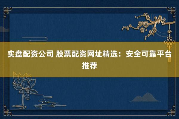 实盘配资公司 股票配资网址精选：安全可靠平台推荐