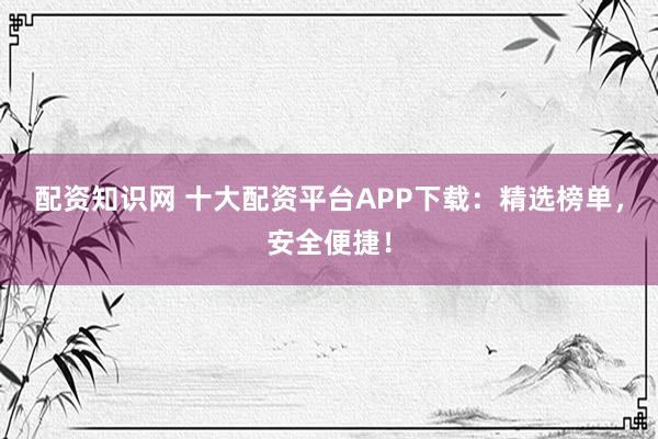 配资知识网 十大配资平台APP下载：精选榜单，安全便捷！