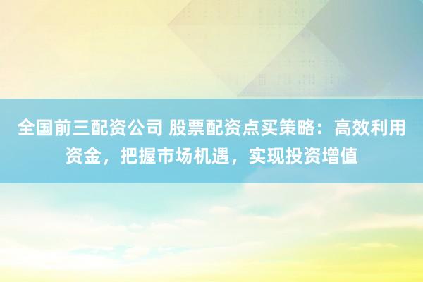 全国前三配资公司 股票配资点买策略：高效利用资金，把握市场机遇，实现投资增值
