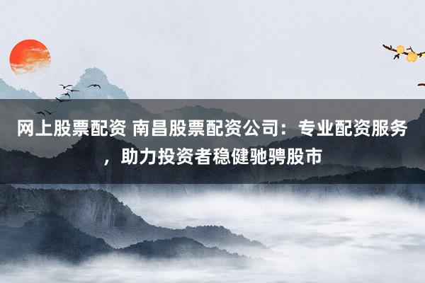 网上股票配资 南昌股票配资公司：专业配资服务，助力投资者稳健驰骋股市