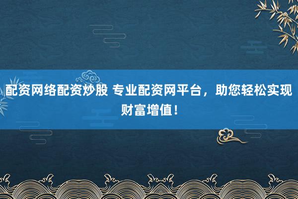 配资网络配资炒股 专业配资网平台，助您轻松实现财富增值！