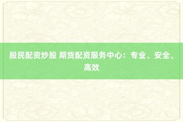 股民配资炒股 期货配资服务中心：专业、安全、高效