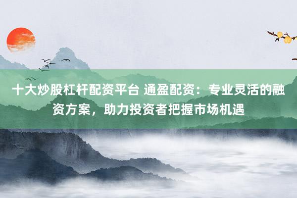 十大炒股杠杆配资平台 通盈配资：专业灵活的融资方案，助力投资者把握市场机遇