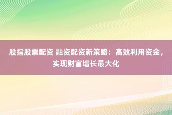 股指股票配资 融资配资新策略：高效利用资金，实现财富增长最大化