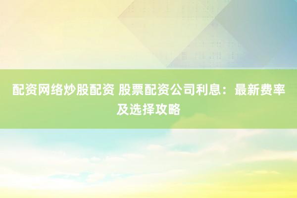 配资网络炒股配资 股票配资公司利息：最新费率及选择攻略
