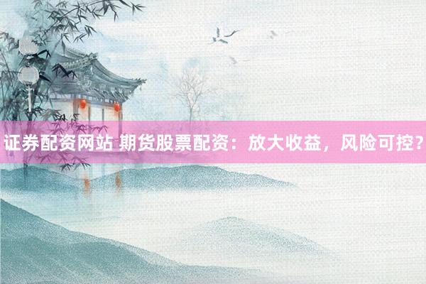 证券配资网站 期货股票配资：放大收益，风险可控？