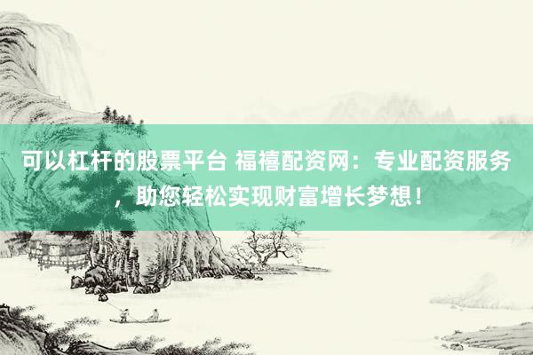可以杠杆的股票平台 福禧配资网：专业配资服务，助您轻松实现财富增长梦想！