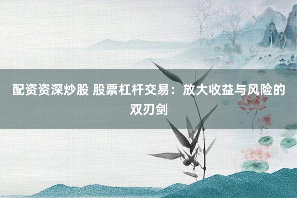 配资资深炒股 股票杠杆交易：放大收益与风险的双刃剑