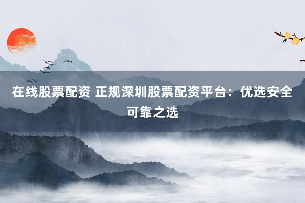 在线股票配资 正规深圳股票配资平台：优选安全可靠之选